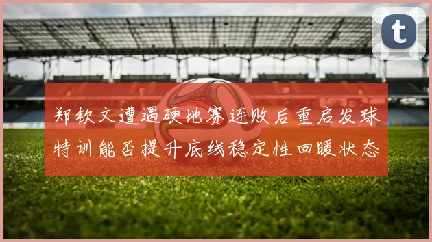 郑钦文遭遇硬地赛连败后重启发球特训能否提升底线稳定性回暖状态