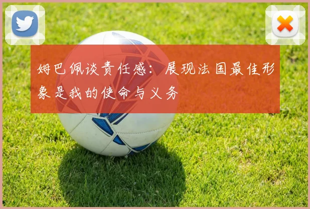 姆巴佩谈责任感：展现法国最佳形象是我的使命与义务