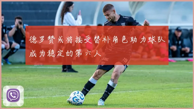 德罗赞或将接受替补角色助力球队成为稳定的第六人