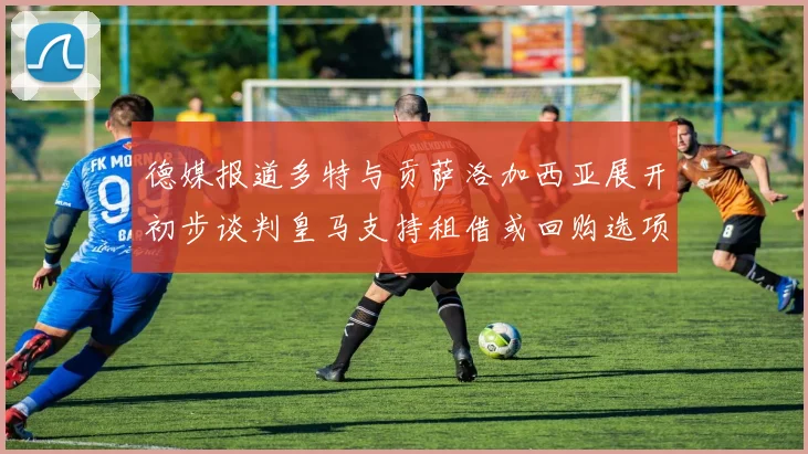 德媒报道多特与贡萨洛加西亚展开初步谈判皇马支持租借或回购选项
