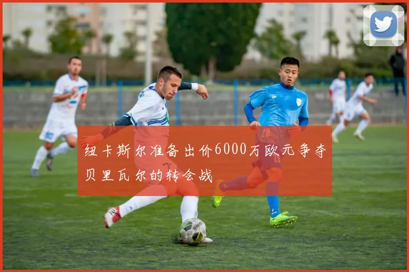 纽卡斯尔准备出价6000万欧元争夺贝里瓦尔的转会战