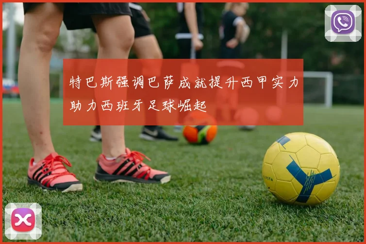 特巴斯强调巴萨成就提升西甲实力助力西班牙足球崛起