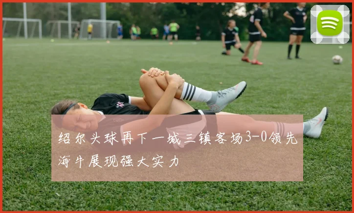 绍尔头球再下一城三镇客场3-0领先海牛展现强大实力