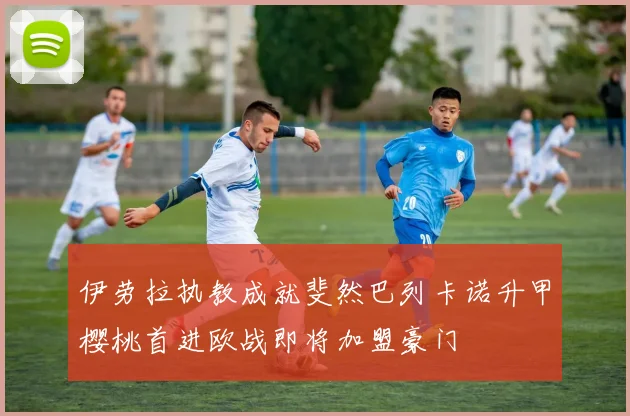伊劳拉执教成就斐然巴列卡诺升甲樱桃首进欧战即将加盟豪门