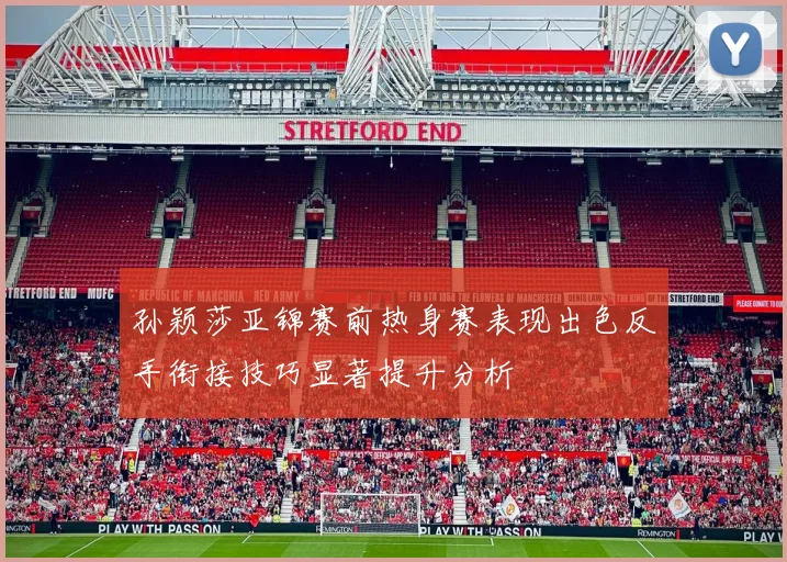 孙颖莎亚锦赛前热身赛表现出色反手衔接技巧显著提升分析