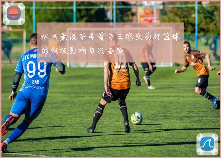 林书豪谈字母哥与三球交易对篮球的积极影响与兴奋感