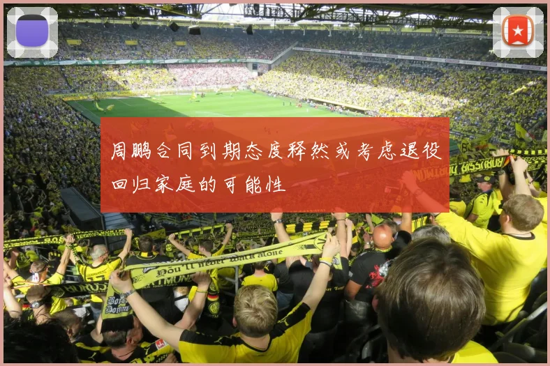 周鹏合同到期态度释然或考虑退役回归家庭的可能性