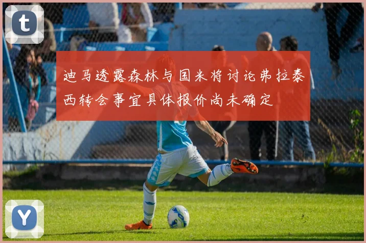 迪马透露森林与国米将讨论弗拉泰西转会事宜具体报价尚未确定