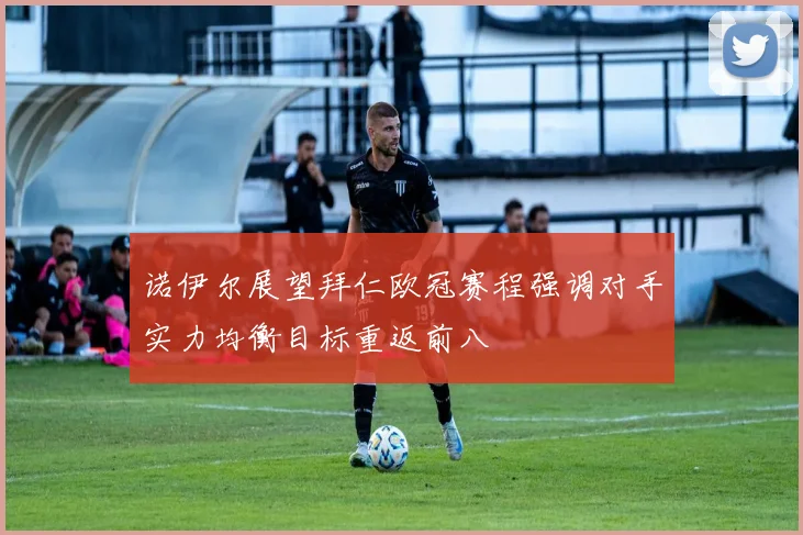 诺伊尔展望拜仁欧冠赛程强调对手实力均衡目标重返前八