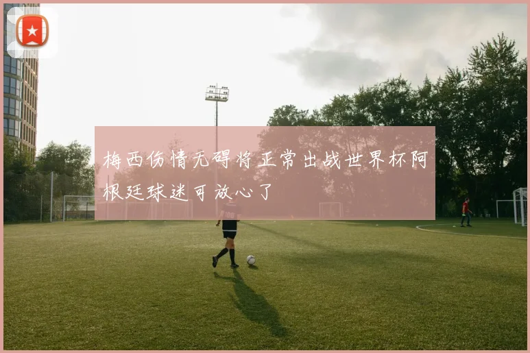 梅西伤情无碍将正常出战世界杯阿根廷球迷可放心了
