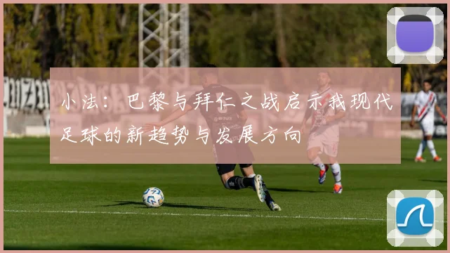 小法：巴黎与拜仁之战启示我现代足球的新趋势与发展方向