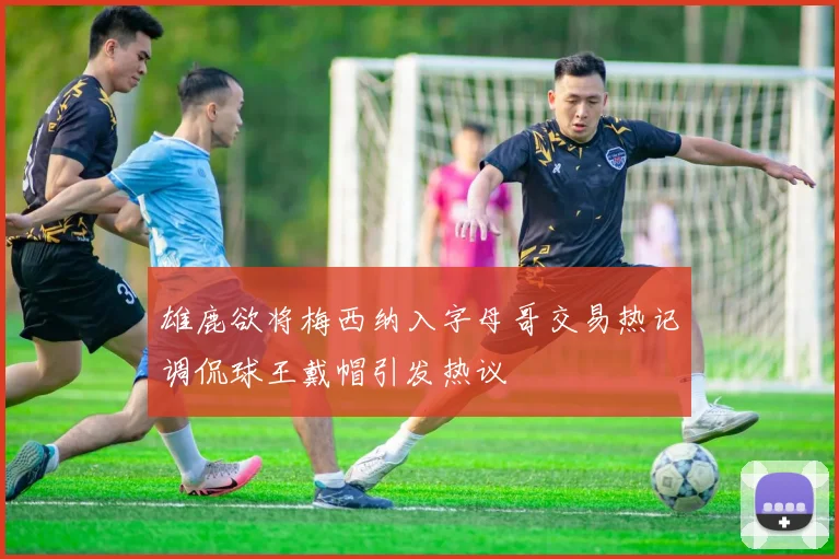 雄鹿欲将梅西纳入字母哥交易热记调侃球王戴帽引发热议