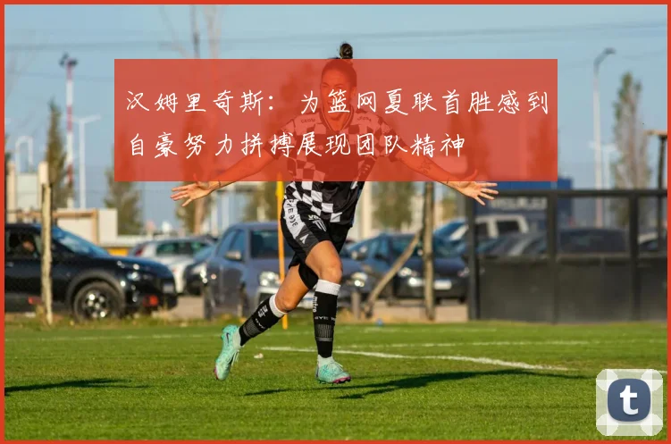 汉姆里奇斯：为篮网夏联首胜感到自豪努力拼搏展现团队精神