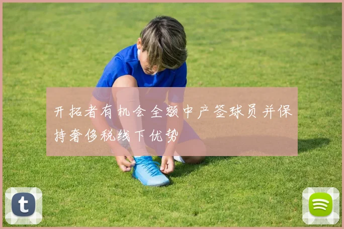 开拓者有机会全额中产签球员并保持奢侈税线下优势