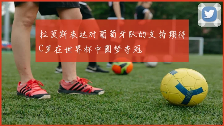 拉莫斯表达对葡萄牙队的支持期待C罗在世界杯中圆梦夺冠