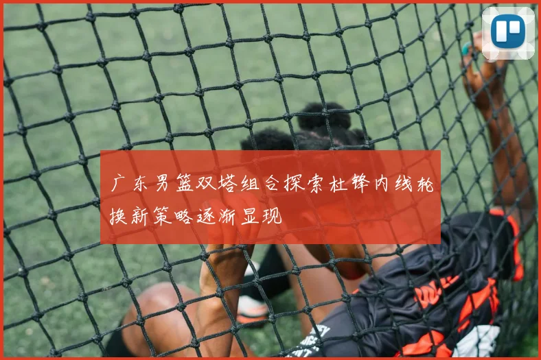 广东男篮双塔组合探索杜锋内线轮换新策略逐渐显现