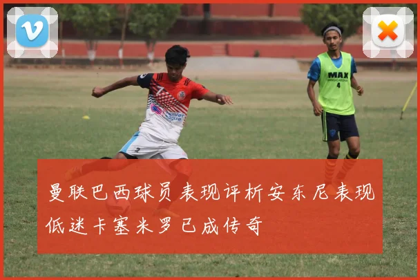 曼联巴西球员表现评析安东尼表现低迷卡塞米罗已成传奇