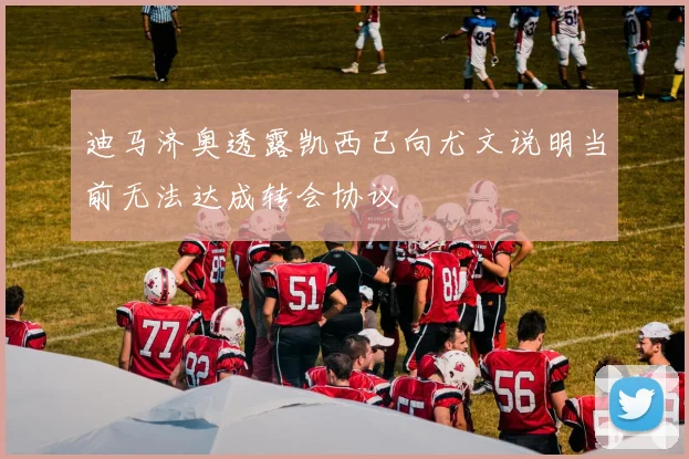 迪马济奥透露凯西已向尤文说明当前无法达成转会协议