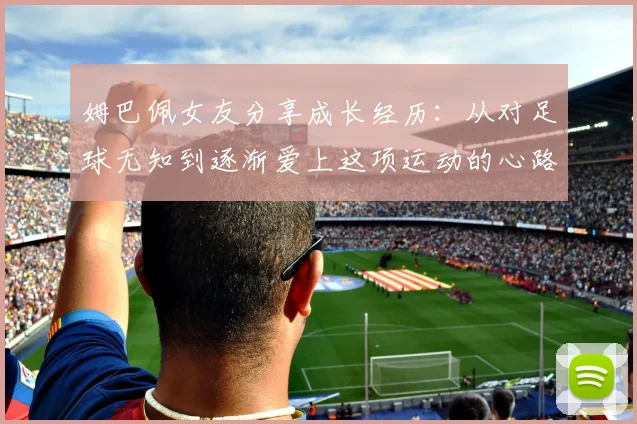 姆巴佩女友分享成长经历：从对足球无知到逐渐爱上这项运动的心路历程
