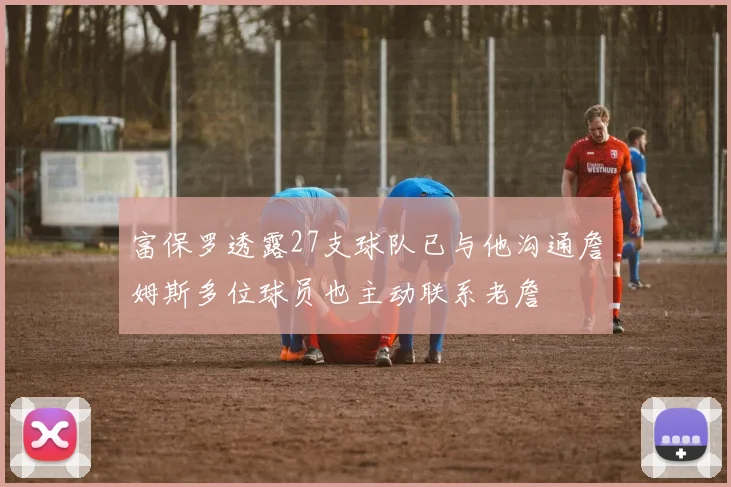富保罗透露27支球队已与他沟通詹姆斯多位球员也主动联系老詹