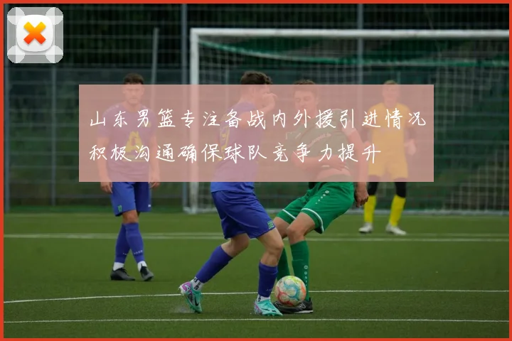山东男篮专注备战内外援引进情况积极沟通确保球队竞争力提升