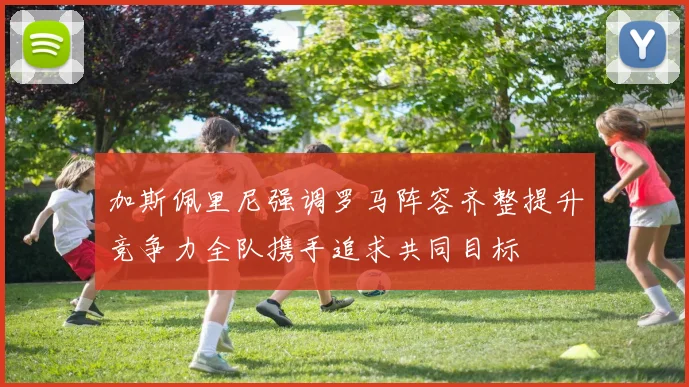 加斯佩里尼强调罗马阵容齐整提升竞争力全队携手追求共同目标