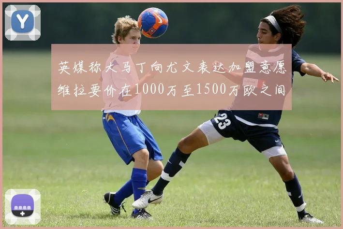 英媒称大马丁向尤文表达加盟意愿维拉要价在1000万至1500万欧之间