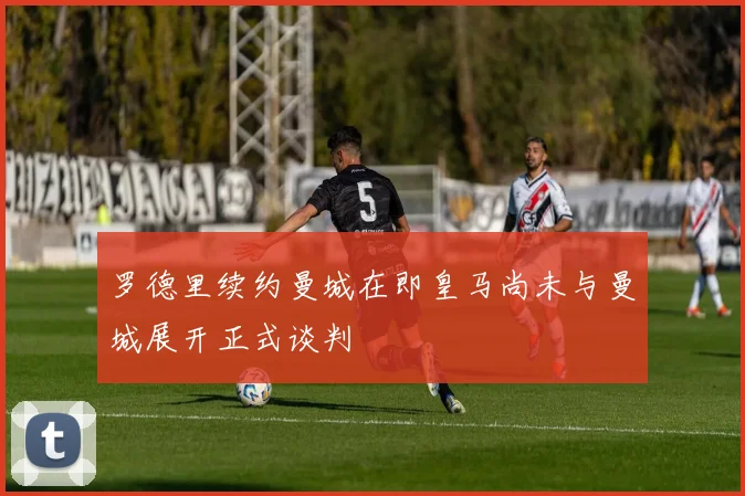 罗德里续约曼城在即皇马尚未与曼城展开正式谈判